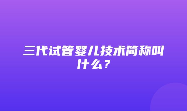 三代试管婴儿技术简称叫什么？