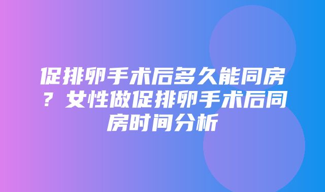 促排卵手术后多久能同房？女性做促排卵手术后同房时间分析