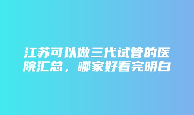 江苏可以做三代试管的医院汇总，哪家好看完明白