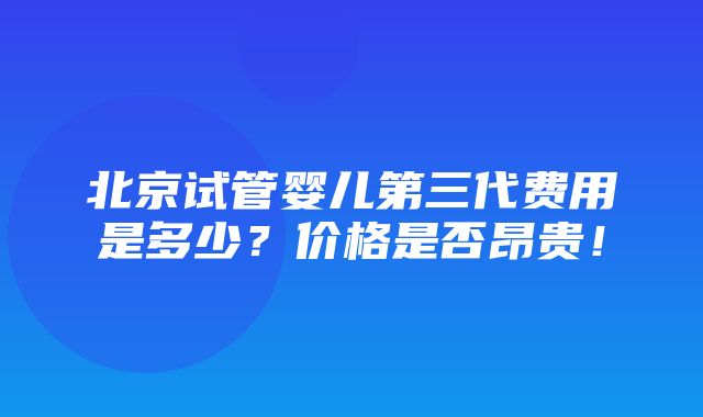 北京试管婴儿第三代费用是多少？价格是否昂贵！