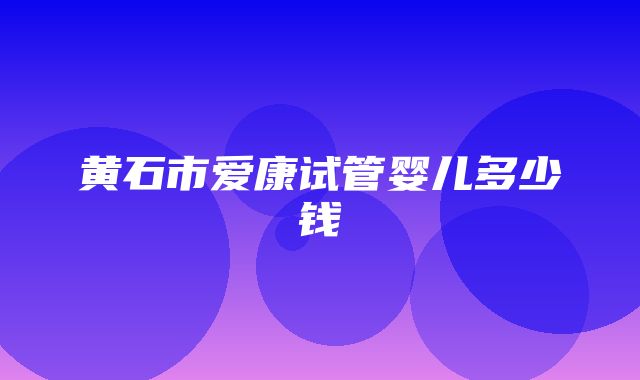 黄石市爱康试管婴儿多少钱