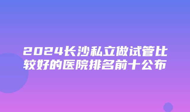 2024长沙私立做试管比较好的医院排名前十公布