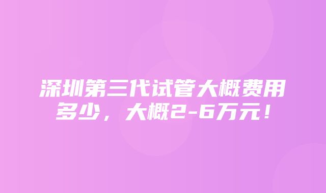 深圳第三代试管大概费用多少，大概2-6万元！