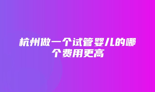 杭州做一个试管婴儿的哪个费用更高