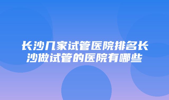 长沙几家试管医院排名长沙做试管的医院有哪些