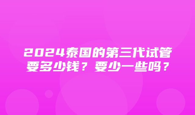 2024泰国的第三代试管要多少钱？要少一些吗？