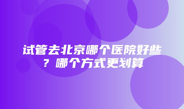 试管去北京哪个医院好些？哪个方式更划算