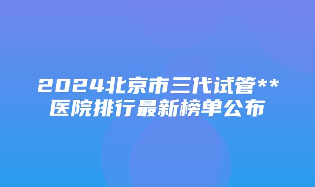 2024北京市三代试管**医院排行最新榜单公布