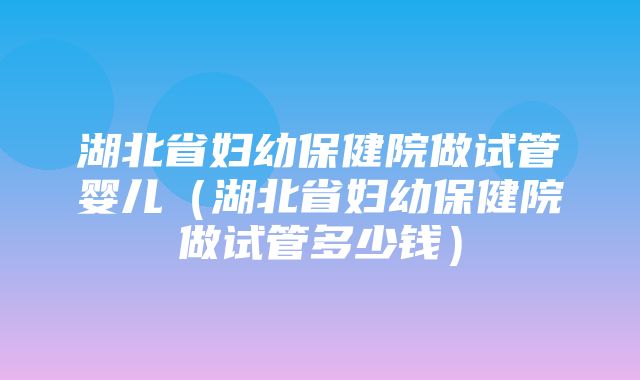 湖北省妇幼保健院做试管婴儿（湖北省妇幼保健院做试管多少钱）