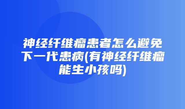 神经纤维瘤患者怎么避免下一代患病(有神经纤维瘤能生小孩吗)