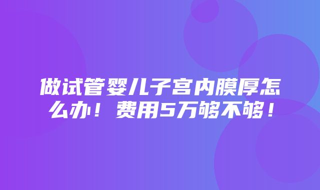 做试管婴儿子宫内膜厚怎么办！费用5万够不够！