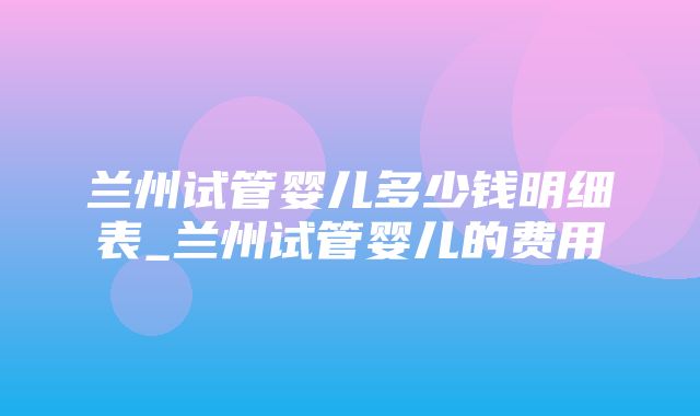 兰州试管婴儿多少钱明细表_兰州试管婴儿的费用