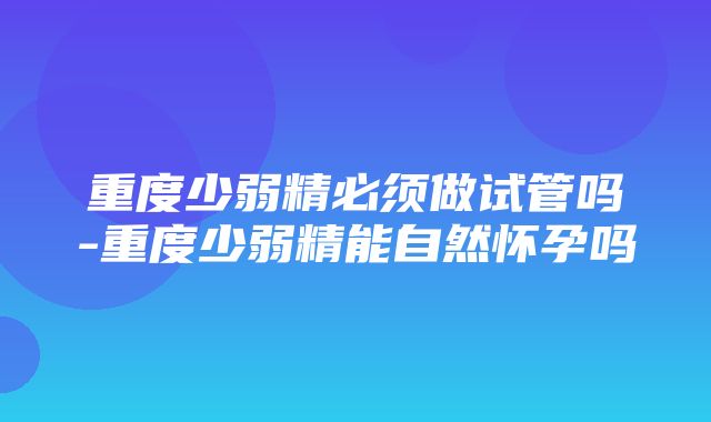 重度少弱精必须做试管吗-重度少弱精能自然怀孕吗