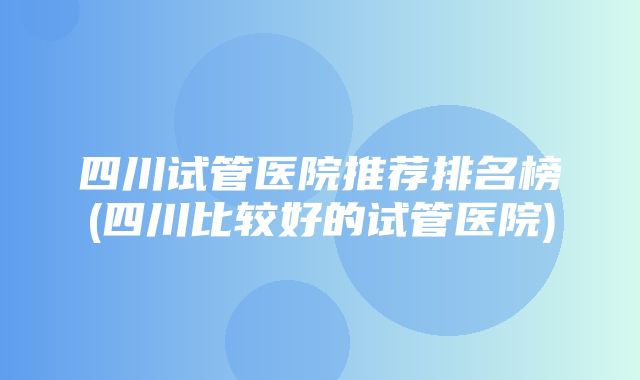 四川试管医院推荐排名榜(四川比较好的试管医院)