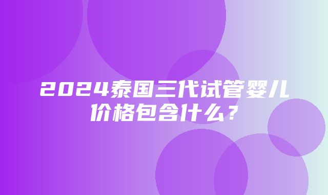 2024泰国三代试管婴儿价格包含什么？