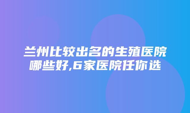 兰州比较出名的生殖医院哪些好,6家医院任你选