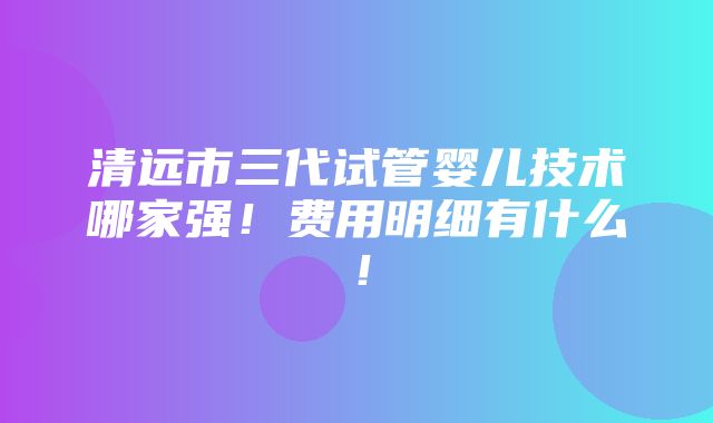 清远市三代试管婴儿技术哪家强！费用明细有什么！