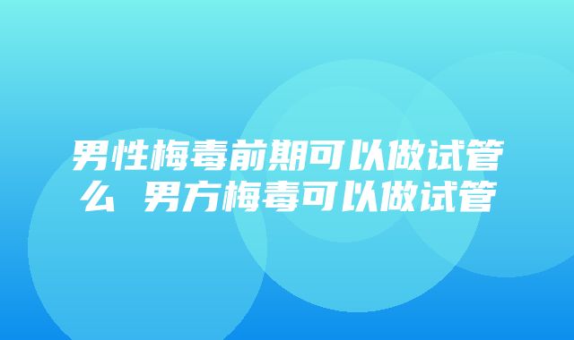 男性梅毒前期可以做试管么 男方梅毒可以做试管