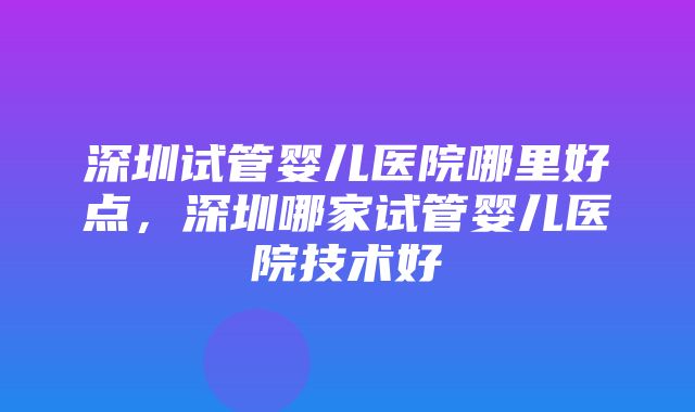 深圳试管婴儿医院哪里好点，深圳哪家试管婴儿医院技术好