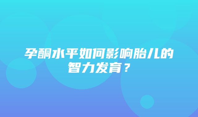 孕酮水平如何影响胎儿的智力发育？