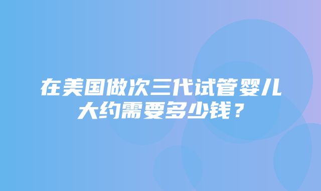 在美国做次三代试管婴儿大约需要多少钱？