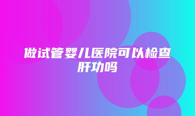 做试管婴儿医院可以检查肝功吗