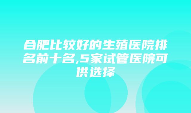 合肥比较好的生殖医院排名前十名,5家试管医院可供选择