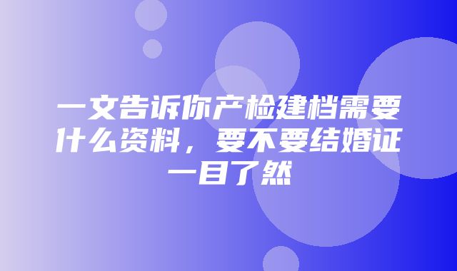 一文告诉你产检建档需要什么资料，要不要结婚证一目了然