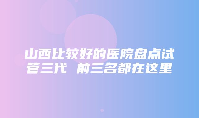 山西比较好的医院盘点试管三代 前三名都在这里