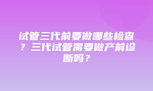 试管三代前要做哪些检查？三代试管需要做产前诊断吗？