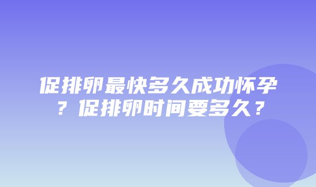 促排卵最快多久成功怀孕？促排卵时间要多久？