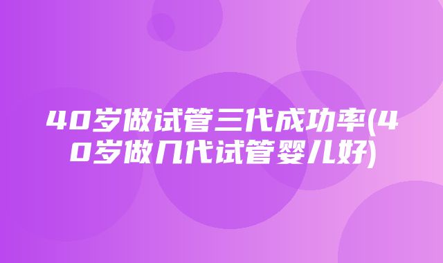 40岁做试管三代成功率(40岁做几代试管婴儿好)