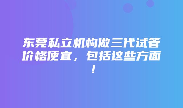 东莞私立机构做三代试管价格便宜，包括这些方面！