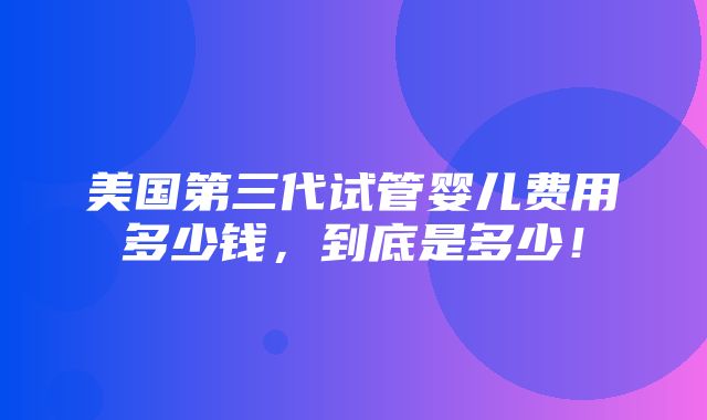 美国第三代试管婴儿费用多少钱，到底是多少！