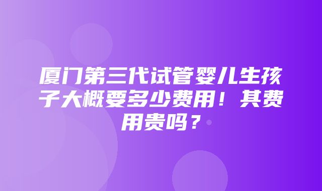 厦门第三代试管婴儿生孩子大概要多少费用！其费用贵吗？