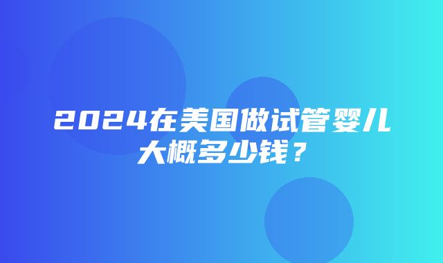 2024在美国做试管婴儿大概多少钱？