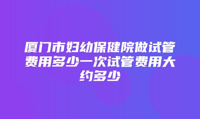 厦门市妇幼保健院做试管费用多少一次试管费用大约多少