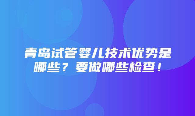 青岛试管婴儿技术优势是哪些？要做哪些检查！