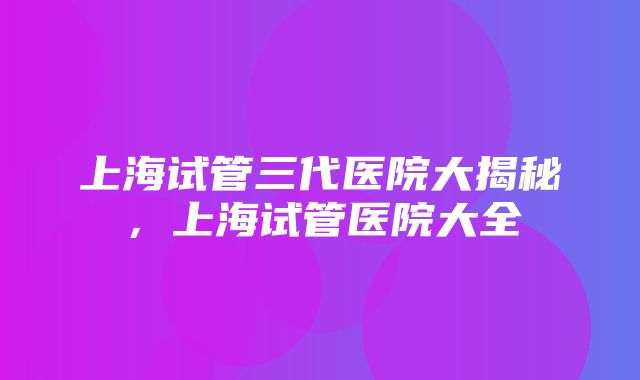 上海试管三代医院大揭秘，上海试管医院大全