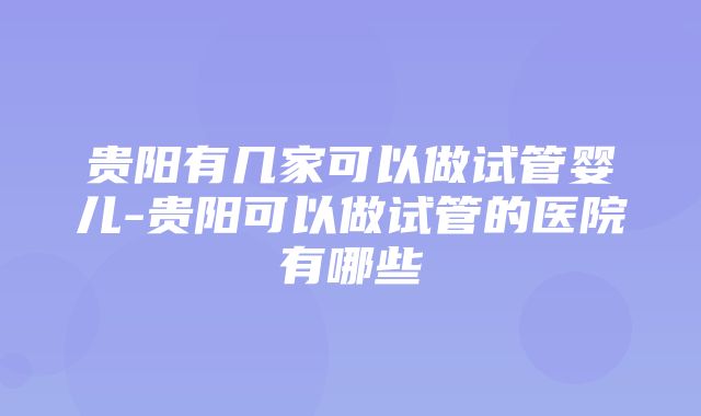 贵阳有几家可以做试管婴儿-贵阳可以做试管的医院有哪些