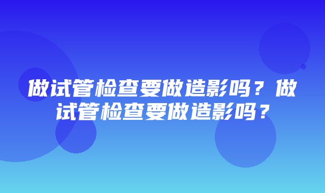 做试管检查要做造影吗？做试管检查要做造影吗？