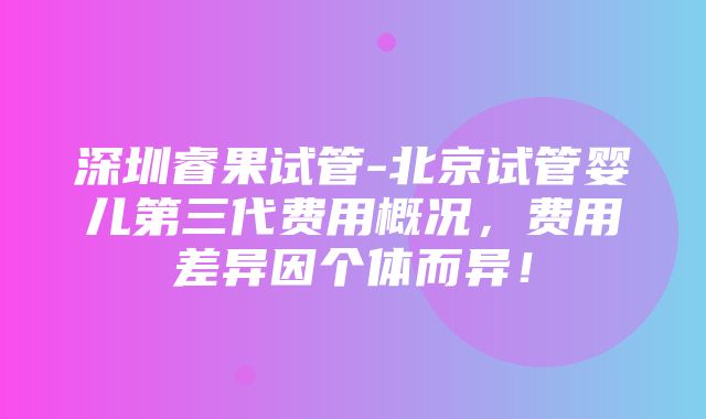 深圳睿果试管-北京试管婴儿第三代费用概况，费用差异因个体而异！