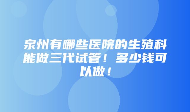 泉州有哪些医院的生殖科能做三代试管！多少钱可以做！