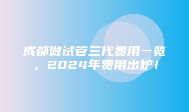 成都做试管三代费用一览，2024年费用出炉！