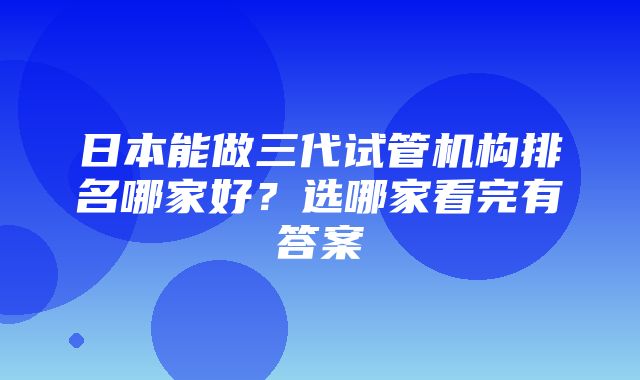 日本能做三代试管机构排名哪家好？选哪家看完有答案