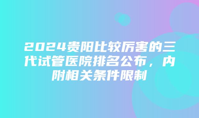 2024贵阳比较厉害的三代试管医院排名公布，内附相关条件限制