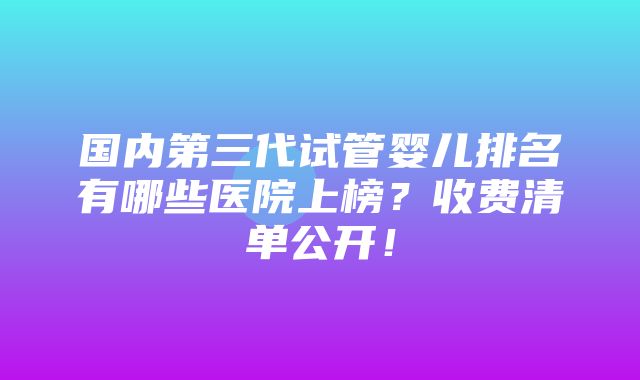 国内第三代试管婴儿排名有哪些医院上榜？收费清单公开！