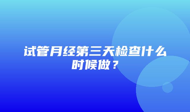 试管月经第三天检查什么时候做？