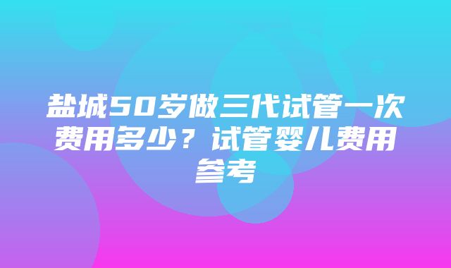 盐城50岁做三代试管一次费用多少？试管婴儿费用参考