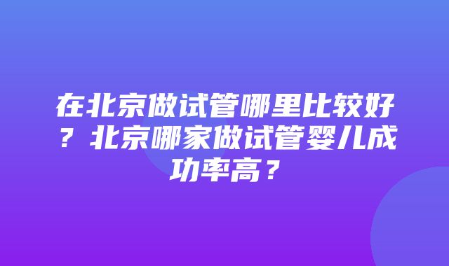 在北京做试管哪里比较好？北京哪家做试管婴儿成功率高？